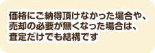 価格にご納得頂けなかった場合や、売却の必要が無くなった場合は、査定だけでも結構です