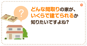 どんな間取りの家が、いくらで建てられるか知りたいですよね？