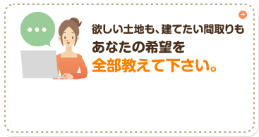 欲しい土地も、建てたい間取りもあなたの希望を全部教えて下さい。